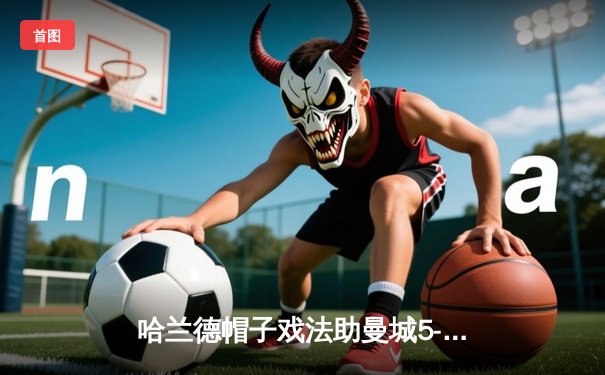 哈兰德帽子戏法助曼城5-1大胜狼队，蓝月亮豪取英超十连胜