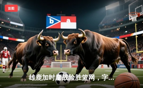 雄鹿加时鏖战险胜篮网，字母哥44分14篮板6助攻主宰关键时刻