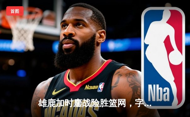 雄鹿加时鏖战险胜篮网，字母哥44分主宰关键时刻