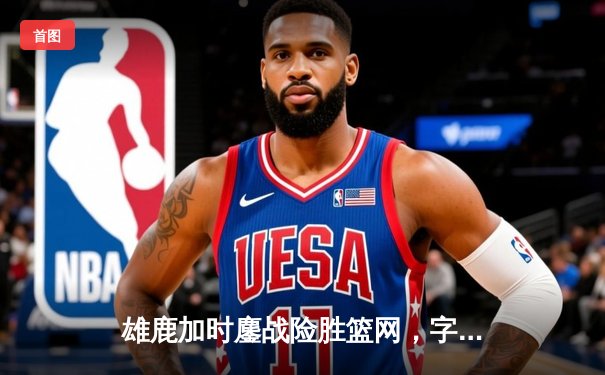 雄鹿加时鏖战险胜篮网，字母哥44分主宰关键战役