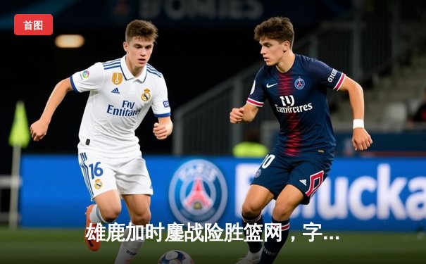 雄鹿加时鏖战险胜篮网，字母哥44分主宰关键时刻