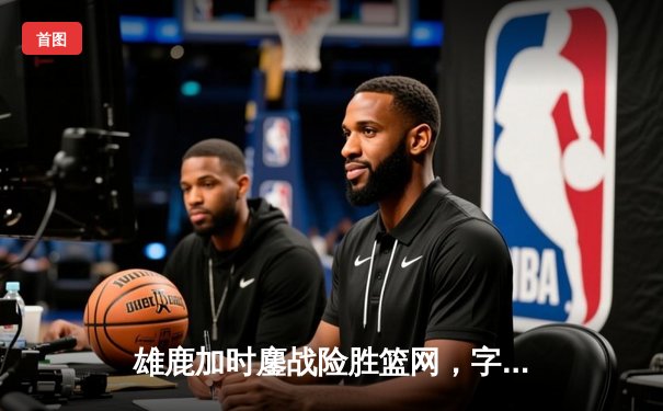 雄鹿加时鏖战险胜篮网，字母哥44分14篮板率队捍卫主场