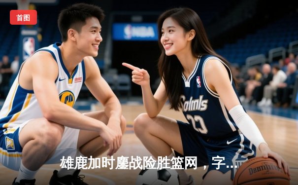 雄鹿加时鏖战险胜篮网，字母哥44分率队捍卫主场